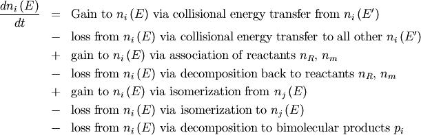 \begin{eqnarray}
\frac{d n_i \left(E \right)}{dt} &=& \text{Gain to $n_i \left(E \right)$ via collisional energy transfer from $n_i \left(E^\prime \right)$} \nonumber \\
&-& \text{loss from $n_i \left(E \right)$ via collisional energy transfer to all other $n_i \left(E^\prime \right)$} \nonumber \\
&+& \text{gain to $n_i \left(E \right)$ via association of reactants $n_R$, $n_m$} \nonumber \\
&-& \text{loss from $n_i \left(E \right)$ via decomposition back to reactants $n_R$, $n_m$} \nonumber \\
&+& \text{gain to $n_i \left(E \right)$ via isomerization from $n_j \left(E \right)$} \nonumber \\
&-& \text{loss from $n_i \left(E \right)$ via isomerization to $n_j \left(E \right)$} \nonumber \\
&-& \text{loss from $n_i \left(E \right)$ via decomposition to bimolecular products $p_i$} \nonumber
\end{eqnarray}